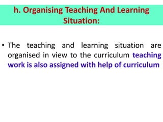h. Organising Teaching And Learning
Situation:
• The teaching and learning situation are
organised in view to the curriculum teaching
work is also assigned with help of curriculum
 