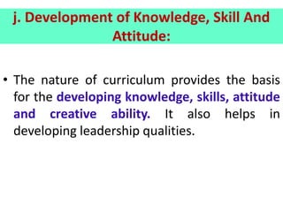 j. Development of Knowledge, Skill And
Attitude:
• The nature of curriculum provides the basis
for the developing knowledge, skills, attitude
and creative ability. It also helps in
developing leadership qualities.
 