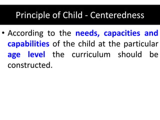 Principle of Child - Centeredness
• According to the needs, capacities and
capabilities of the child at the particular
age level the curriculum should be
constructed.
 