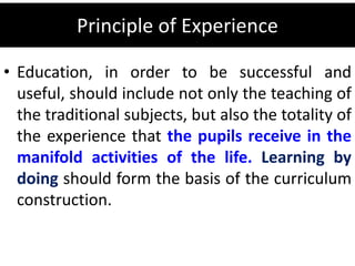 Principle of Experience
• Education, in order to be successful and
useful, should include not only the teaching of
the traditional subjects, but also the totality of
the experience that the pupils receive in the
manifold activities of the life. Learning by
doing should form the basis of the curriculum
construction.
 