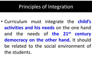 Principles of Integration
• Curriculum must integrate the child’s
activities and his needs on the one hand
and the needs of the 21st century
democracy on the other hand. It should
be related to the social environment of
the students.
 