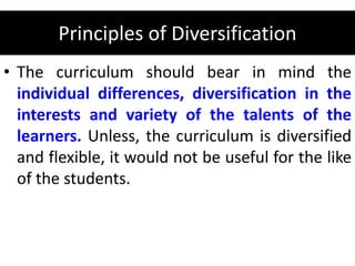 Principles of Diversification
• The curriculum should bear in mind the
individual differences, diversification in the
interests and variety of the talents of the
learners. Unless, the curriculum is diversified
and flexible, it would not be useful for the like
of the students.
 