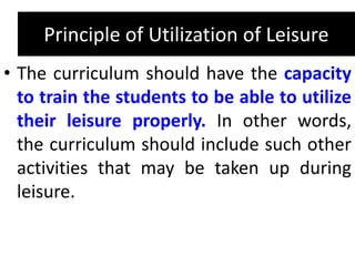 Principle of Utilization of Leisure
• The curriculum should have the capacity
to train the students to be able to utilize
their leisure properly. In other words,
the curriculum should include such other
activities that may be taken up during
leisure.
 