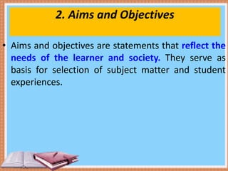 2. Aims and Objectives
• Aims and objectives are statements that reflect the
needs of the learner and society. They serve as
basis for selection of subject matter and student
experiences.
 