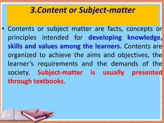 3.Content or Subject-matter
• Contents or subject matter are facts, concepts or
principles intended for developing knowledge,
skills and values among the learners. Contents are
organized to achieve the aims and objectives, the
learner’s requirements and the demands of the
society. Subject-matter is usually presented
through textbooks.
 