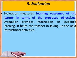 5. Evaluation
• Evaluation measures learning outcomes of the
learner in terms of the proposed objectives.
Evaluation provides information on student’s
learning. It helps the teacher in taking up the next
instructional activities.
 