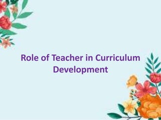 Role of Teacher in Curriculum
Development
 