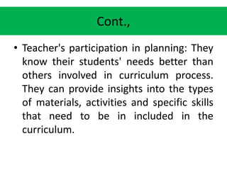 Cont.,
• Teacher's participation in planning: They
know their students' needs better than
others involved in curriculum process.
They can provide insights into the types
of materials, activities and specific skills
that need to be in included in the
curriculum.
 