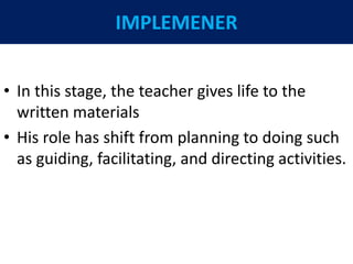 IMPLEMENER
• In this stage, the teacher gives life to the
written materials
• His role has shift from planning to doing such
as guiding, facilitating, and directing activities.
 