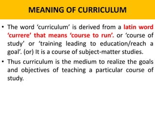 MEANING OF CURRICULUM
• The word ‘curriculum’ is derived from a latin word
‘currere’ that means ‘course to run’. or ‘course of
study’ or ‘training leading to education/reach a
goal’. (or) It is a course of subject-matter studies.
• Thus curriculum is the medium to realize the goals
and objectives of teaching a particular course of
study.
 
