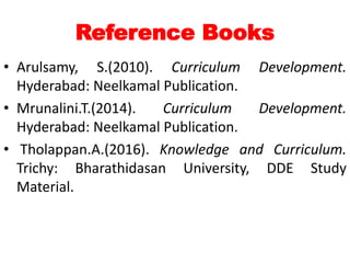 Reference Books
• Arulsamy, S.(2010). Curriculum Development.
Hyderabad: Neelkamal Publication.
• Mrunalini.T.(2014). Curriculum Development.
Hyderabad: Neelkamal Publication.
• Tholappan.A.(2016). Knowledge and Curriculum.
Trichy: Bharathidasan University, DDE Study
Material.
 