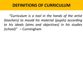 DEFINITIONS OF CURRICULUM
“Curriculum is a tool in the hands of the artist
(teachers) to mould his material (pupils) according
to his ideals (aims and objectives) in his studies
(school)” – Cunningham
 