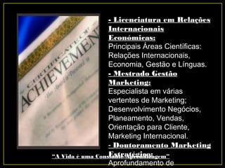 - Licenciatura em Relações
Internacionais
Económicas:
Principais Áreas Científicas:
Relações Internacionais,
Economia, Gestão e Línguas.
- Mestrado Gestão
Marketing:
Especialista em várias
vertentes de Marketing;
Desenvolvimento Negócios,
Planeamento, Vendas,
Orientação para Cliente,
Marketing Internacional.
- Doutoramento Marketing
Estratégico:
Aprofundamento de
“A Vida é uma Constante Aprendizagem”
 
