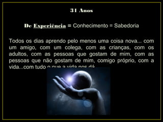 31 Anos
De Experiência = Conhecimento = Sabedoria
Todos os dias aprendo pelo menos uma coisa nova... com
um amigo, com um colega, com as crianças, com os
adultos, com as pessoas que gostam de mim, com as
pessoas que não gostam de mim, comigo próprio, com a
vida...com tudo o que a vida nos dá.
 