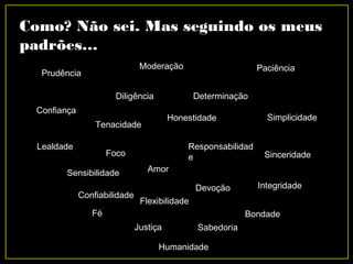 Como? Não sei. Mas seguindo os meus
padrões…
Amor
Diligência
Justiça Sabedoria
Fé
Integridade
Humanidade
Determinação
Confiabilidade
Responsabilidad
e
Bondade
Devoção
Flexibilidade
Foco
Sensibilidade
Honestidade
Sinceridade
Confiança
Lealdade
Tenacidade
Simplicidade
Prudência
Moderação Paciência
 