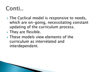  The Cyclical model is responsive to needs,
which are on-going, necessitating constant
updating of the curriculum process.
 They are flexible.
 These models view elements of the
curriculum as interrelated and
interdependent.
 