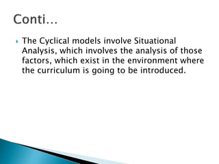  The Cyclical models involve Situational
Analysis, which involves the analysis of those
factors, which exist in the environment where
the curriculum is going to be introduced.
 