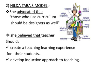 2) HILDA TABA’S MODEL:-
She advocated that
“those who use curriculum
should be designers as well”.
 she believed that teacher
Should:
 create a teaching learning experience
for their students.
 develop inductive approach to teaching.
 