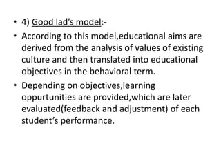 • 4) Good lad’s model:-
• According to this model,educational aims are
derived from the analysis of values of existing
culture and then translated into educational
objectives in the behavioral term.
• Depending on objectives,learning
oppurtunities are provided,which are later
evaluated(feedback and adjustment) of each
student’s performance.
 