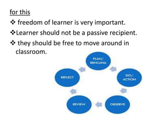 for this
 freedom of learner is very important.
Learner should not be a passive recipient.
 they should be free to move around in
classroom.
 