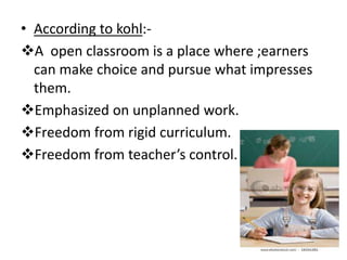 • According to kohl:-
A open classroom is a place where ;earners
can make choice and pursue what impresses
them.
Emphasized on unplanned work.
Freedom from rigid curriculum.
Freedom from teacher’s control.
 