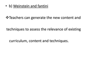 • b) Weinstein and fantini
Teachers can generate the new content and
techniques to assess the relevance of existing
curriculum, content and techniques.
 