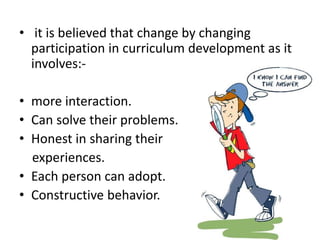 • it is believed that change by changing
participation in curriculum development as it
involves:-
• more interaction.
• Can solve their problems.
• Honest in sharing their
experiences.
• Each person can adopt.
• Constructive behavior.
 