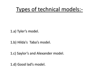 Types of technical models:-
1.a) Tyler’s model.
1.b) Hilda's Taba’s model.
1.c) Saylor’s and Alexander model.
1.d) Good lad’s model.
 