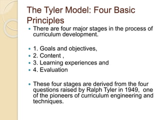 The Tyler Model: Four Basic
Principles
 There are four major stages in the process of
curriculum development.
 1. Goals and objectives,
 2. Content ,
 3. Learning experiences and
 4. Evaluation
 These four stages are derived from the four
questions raised by Ralph Tyler in 1949, one
of the pioneers of curriculum engineering and
techniques.
 