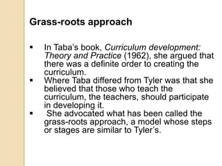 Grass-roots approach
 In Taba’s book, Curriculum development:
Theory and Practice (1962), she argued that
there was a definite order to creating the
curriculum.
 Where Taba differed from Tyler was that she
believed that those who teach the
curriculum, the teachers, should participate
in developing it.
 She advocated what has been called the
grass-roots approach, a model whose steps
or stages are similar to Tyler’s.
 