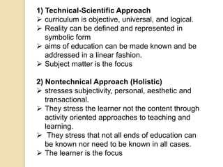 1) Technical-Scientific Approach
 curriculum is objective, universal, and logical.
 Reality can be defined and represented in
symbolic form
 aims of education can be made known and be
addressed in a linear fashion.
 Subject matter is the focus
2) Nontechnical Approach (Holistic)
 stresses subjectivity, personal, aesthetic and
transactional.
 They stress the learner not the content through
activity oriented approaches to teaching and
learning.
 They stress that not all ends of education can
be known nor need to be known in all cases.
 The learner is the focus
 