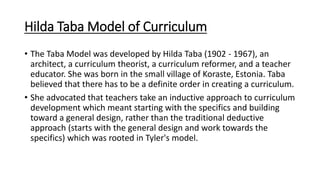 Hilda Taba Model of Curriculum
• The Taba Model was developed by Hilda Taba (1902 - 1967), an
architect, a curriculum theo...