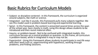 Basic Rubrics for Curriculum Models
• Subject- or discipline-centered - In this framework, the curriculum is organized
aro...