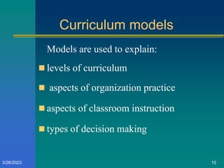 Curriculum models
Models are used to explain:
 levels of curriculum
 aspects of organization practice
 aspects of classroom instruction
 types of decision making
3/26/2023 10
 