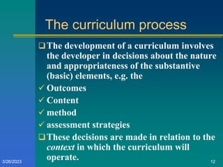 The curriculum process
The development of a curriculum involves
the developer in decisions about the nature
and appropriateness of the substantive
(basic) elements, e.g. the
 Outcomes
 Content
 method
 assessment strategies
These decisions are made in relation to the
context in which the curriculum will
operate.
3/26/2023 12
 
