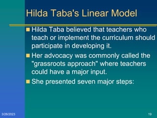 Hilda Taba's Linear Model
 Hilda Taba believed that teachers who
teach or implement the curriculum should
participate in developing it.
 Her advocacy was commonly called the
"grassroots approach" where teachers
could have a major input.
 She presented seven major steps:
3/26/2023 19
 