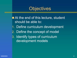 Objectives
 At the end of this lecture, student
should be able to:
1. Define curriculum development
2. Define the concept of model
3. Identify types of curriculum
development models
3/26/2023 2
 