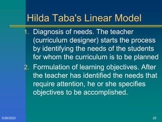 Hilda Taba's Linear Model
1. Diagnosis of needs. The teacher
(curriculum designer) starts the process
by identifying the needs of the students
for whom the curriculum is to be planned
2. Formulation of learning objectives. After
the teacher has identified the needs that
require attention, he or she specifies
objectives to be accomplished.
3/26/2023 20
 
