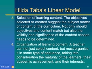 Hilda Taba's Linear Model
3. Selection of learning content. The objectives
selected or created suggest the subject matter
or content of the curriculum. Not only should
objectives and content match but also the
validity and significance of the content chosen
needs to be determined.
4. Organization of learning content. A teacher
can not just select content, but must organize
it in some type of sequence, taking into
consideration the maturity of the learners, their
academic achievement, and their interests.
 .
3/26/2023 21
 