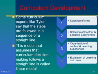 Curriculum Development
1
• Selection of Aims
2
• Selection of Content &
Learning Experiences
3
• Organization of
content & Learning
Experiences
4
• Evaluation of Learning
outcomes
 Some curriculum
experts like Tyler
say that the steps
are followed in a
sequence or a
straight line.
 This model that
assumes that
curriculum decision
making follows a
straight line is called
linear model
3/26/2023 24
 