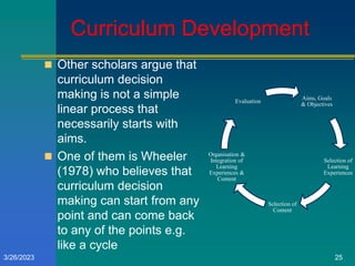 Curriculum Development
 Other scholars argue that
curriculum decision
making is not a simple
linear process that
necessarily starts with
aims.
 One of them is Wheeler
(1978) who believes that
curriculum decision
making can start from any
point and can come back
to any of the points e.g.
like a cycle
Aims, Goals
& Objectives
Selection of
Learning
Experiences
Selection of
Content
Organisation &
Integration of
Learning
Experiences &
Content
Evaluation
3/26/2023 25
 