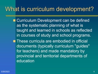 What is curriculum development?
 Curriculum Development can be defined
as the systematic planning of what is
taught and learned in schools as reflected
in courses of study and school programs.
 These curricula are embodied in official
documents (typically curriculum "guides"
for teachers) and made mandatory by
provincial and territorial departments of
education
3/26/2023 4
 
