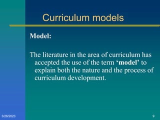 Curriculum models
Model:
The literature in the area of curriculum has
accepted the use of the term ‘model’ to
explain both the nature and the process of
curriculum development.
3/26/2023 9
 