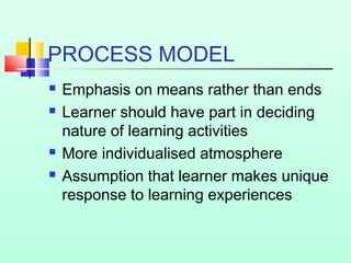PROCESS MODEL






Emphasis on means rather than ends
Learner should have part in deciding
nature of learning activities
More individualised atmosphere
Assumption that learner makes unique
response to learning experiences

 