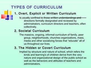 TYPES OF CURRICULUM
1. Overt, Explicit or Written Curriculum
Is usually confined to those written understandings and
directions formally designated and reviewed by
administrators, curriculum directors and teachers, often
collectively.

2. Societal Curriculum
The massive, ongoing, informal curriculum of family, peer
group, neighborhoods, churches organizations, mass,
media and other socializing forces that “educate” all of
us throughout our lives.

3. The Hidden or Covert Curriculum
Implied by structure and nature of school, which refers the
kinds and learning's of children derive from the very
nature and organizational design of the public school as
well as the behaviors and attitudes of teachers and
administrators.

 