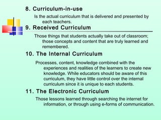 8. Curriculum-in-use
Is the actual curriculum that is delivered and presented by
each teachers.

9. Received Curriculum

Those things that students actually take out of classroom;
those concepts and content that are truly learned and
remembered.

10. The Internal Curriculum
Processes, content, knowledge combined with the
experiences and realities of the learners to create new
knowledge. While educators should be aware of this
curriculum, they have little control over the internal
curriculum since it is unique to each students.

11. The Electronic Curriculum
Those lessons learned through searching the internet for
information, or through using e-forms of communication.

 