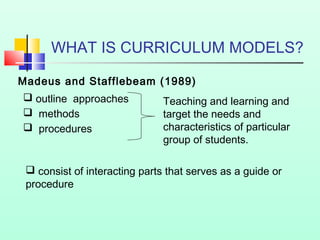 WHAT IS CURRICULUM MODELS?
Madeus and Stafflebeam (1989)
 outline approaches
 methods
 procedures

Teaching and learning and
target the needs and
characteristics of particular
group of students.

 consist of interacting parts that serves as a guide or
procedure

 