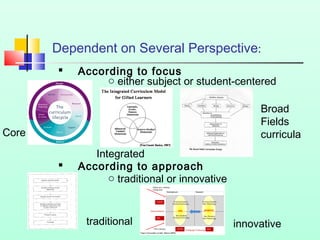 Dependent on Several Perspective:


According to focus
o either subject or student-centered
Broad
Fields
curricula

Core


Integrated
According to approach
o traditional or innovative

traditional

innovative

 