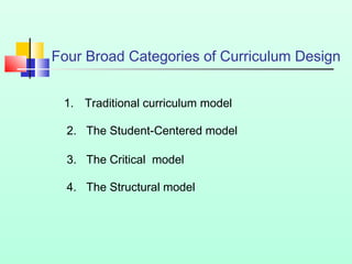 Four Broad Categories of Curriculum Design
1. Traditional curriculum model
2. The Student-Centered model
3. The Critical model
4. The Structural model

 