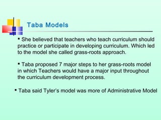 Taba Models
 She believed that teachers who teach curriculum should
practice or participate in developing curriculum. Which led
to the model she called grass-roots approach.
 Taba proposed 7 major steps to her grass-roots model
in which Teachers would have a major input throughout
the curriculum development process.
 Taba said Tyler’s model was more of Administrative Model

 